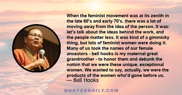 When the feminist movement was at its zenith in the late 60's and early 70's, there was a lot of moving away from the idea of the person. It was: let's talk about the ideas behind the work, and the people matter less.