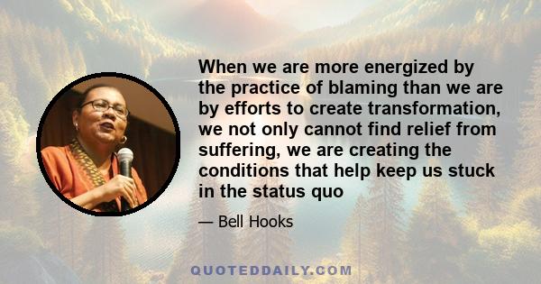 When we are more energized by the practice of blaming than we are by efforts to create transformation, we not only cannot find relief from suffering, we are creating the conditions that help keep us stuck in the status