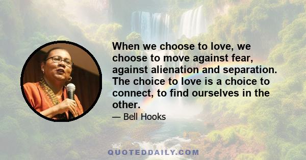 When we choose to love, we choose to move against fear, against alienation and separation. The choice to love is a choice to connect, to find ourselves in the other.