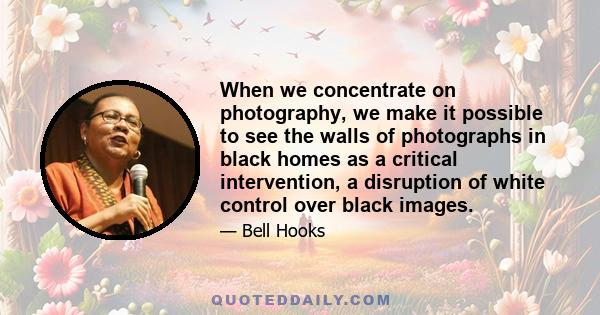 When we concentrate on photography, we make it possible to see the walls of photographs in black homes as a critical intervention, a disruption of white control over black images.