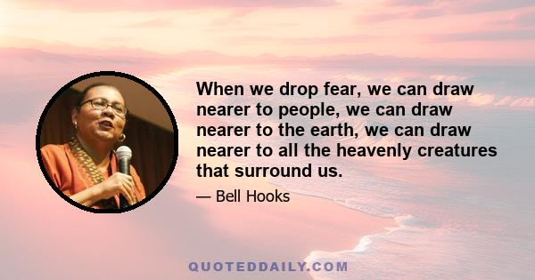 When we drop fear, we can draw nearer to people, we can draw nearer to the earth, we can draw nearer to all the heavenly creatures that surround us.