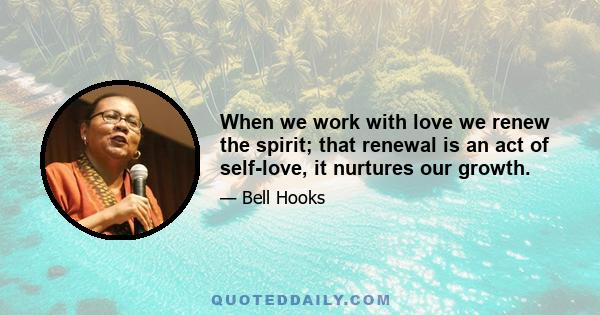 When we work with love we renew the spirit; that renewal is an act of self-love, it nurtures our growth.