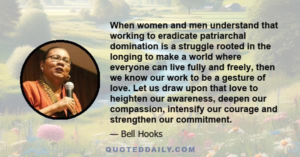 When women and men understand that working to eradicate patriarchal domination is a struggle rooted in the longing to make a world where everyone can live fully and freely, then we know our work to be a gesture of love. 