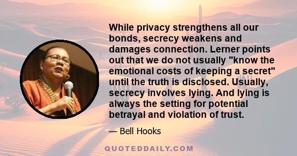 While privacy strengthens all our bonds, secrecy weakens and damages connection. Lerner points out that we do not usually know the emotional costs of keeping a secret until the truth is disclosed. Usually, secrecy