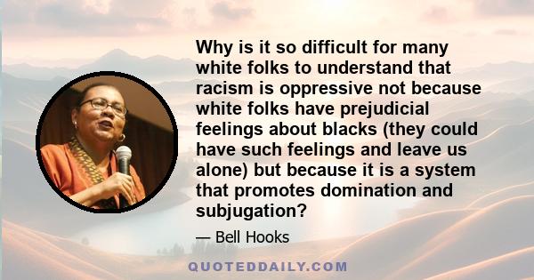 Why is it so difficult for many white folks to understand that racism is oppressive not because white folks have prejudicial feelings about blacks (they could have such feelings and leave us alone) but because it is a