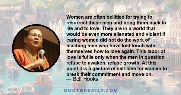 Women are often belittled for trying to resurrect these men and bring them back to life and to love. They are in a world that would be even more alienated and violent if caring women did not do the work of teaching men