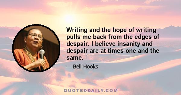 Writing and the hope of writing pulls me back from the edges of despair. I believe insanity and despair are at times one and the same.