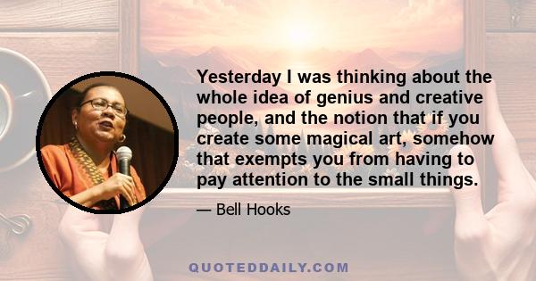 Yesterday I was thinking about the whole idea of genius and creative people, and the notion that if you create some magical art, somehow that exempts you from having to pay attention to the small things.