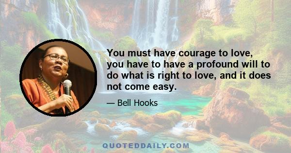 You must have courage to love, you have to have a profound will to do what is right to love, and it does not come easy.