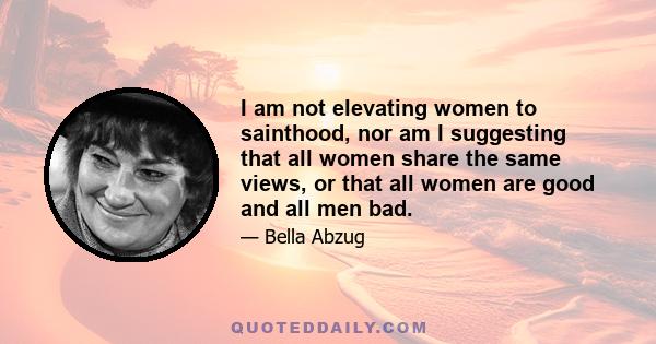 I am not elevating women to sainthood, nor am I suggesting that all women share the same views, or that all women are good and all men bad.