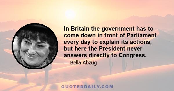 In Britain the government has to come down in front of Parliament every day to explain its actions, but here the President never answers directly to Congress.