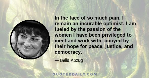 In the face of so much pain, I remain an incurable optimist. I am fueled by the passion of the women I have been privileged to meet and work with, buoyed by their hope for peace, justice, and democracy.