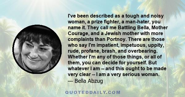 I've been described as a tough and noisy woman, a prize fighter, a man-hater, you name it. They call me Battling Bella, Mother Courage, and a Jewish mother with more complaints than Portnoy. There are those who say I'm