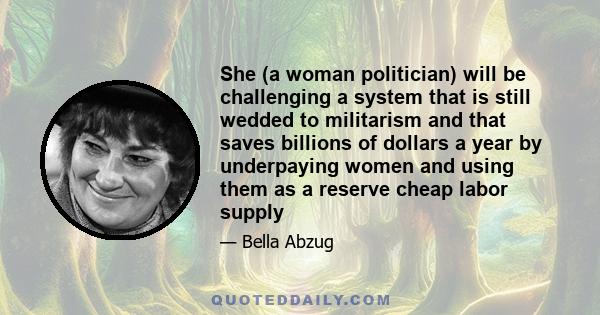 She (a woman politician) will be challenging a system that is still wedded to militarism and that saves billions of dollars a year by underpaying women and using them as a reserve cheap labor supply