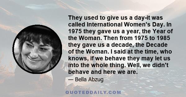 They used to give us a day-it was called International Women's Day. In 1975 they gave us a year, the Year of the Woman. Then from 1975 to 1985 they gave us a decade, the Decade of the Woman. I said at the time, who