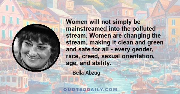 Women will not simply be mainstreamed into the polluted stream. Women are changing the stream, making it clean and green and safe for all - every gender, race, creed, sexual orientation, age, and ability.