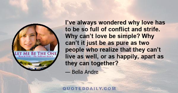 I’ve always wondered why love has to be so full of conflict and strife. Why can’t love be simple? Why can’t it just be as pure as two people who realize that they can’t live as well, or as happily, apart as they can