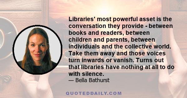 Libraries' most powerful asset is the conversation they provide - between books and readers, between children and parents, between individuals and the collective world. Take them away and those voices turn inwards or