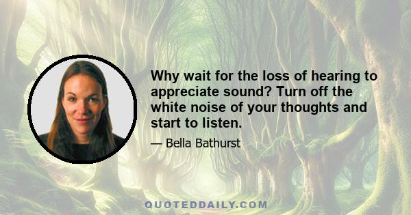 Why wait for the loss of hearing to appreciate sound? Turn off the white noise of your thoughts and start to listen.