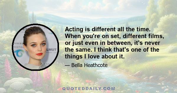 Acting is different all the time. When you're on set, different films, or just even in between, it's never the same. I think that's one of the things I love about it.