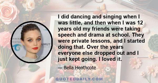 I did dancing and singing when I was little, and then when I was 12 years old my friends were taking speech and drama at school. They were private lessons, and I started doing that. Over the years everyone else dropped