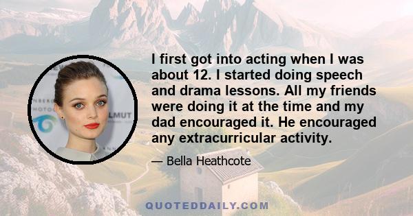 I first got into acting when I was about 12. I started doing speech and drama lessons. All my friends were doing it at the time and my dad encouraged it. He encouraged any extracurricular activity.