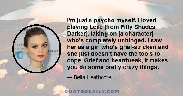 I'm just a psycho myself. I loved playing Leila [from Fifty Shades Darker], taking on [a character] who's completely unhinged. I saw her as a girl who's grief-stricken and she just doesn't have the tools to cope. Grief