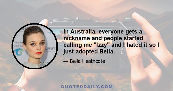 In Australia, everyone gets a nickname and people started calling me Izzy and I hated it so I just adopted Bella.