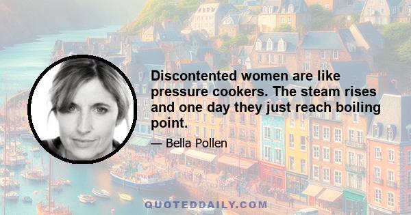 Discontented women are like pressure cookers. The steam rises and one day they just reach boiling point.