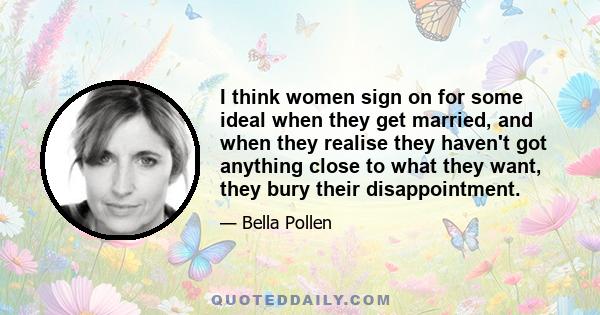 I think women sign on for some ideal when they get married, and when they realise they haven't got anything close to what they want, they bury their disappointment.