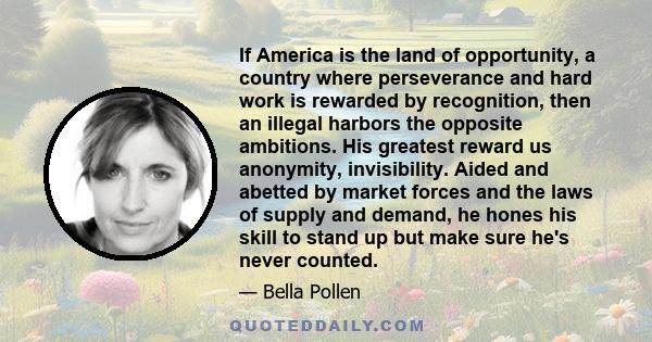 If America is the land of opportunity, a country where perseverance and hard work is rewarded by recognition, then an illegal harbors the opposite ambitions. His greatest reward us anonymity, invisibility. Aided and