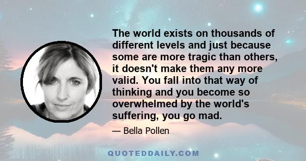 The world exists on thousands of different levels and just because some are more tragic than others, it doesn't make them any more valid. You fall into that way of thinking and you become so overwhelmed by the world's