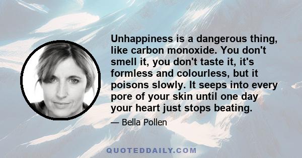 Unhappiness is a dangerous thing, like carbon monoxide. You don't smell it, you don't taste it, it's formless and colourless, but it poisons slowly. It seeps into every pore of your skin until one day your heart just