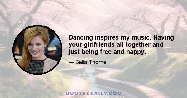 Dancing inspires my music. Having your girlfriends all together and just being free and happy.