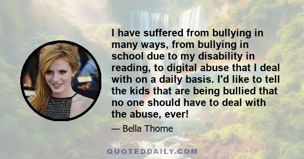 I have suffered from bullying in many ways, from bullying in school due to my disability in reading, to digital abuse that I deal with on a daily basis. I'd like to tell the kids that are being bullied that no one