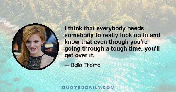 I think that everybody needs somebody to really look up to and know that even though you're going through a tough time, you'll get over it.