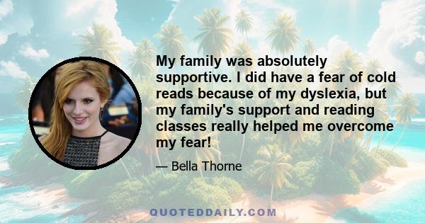 My family was absolutely supportive. I did have a fear of cold reads because of my dyslexia, but my family's support and reading classes really helped me overcome my fear!