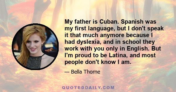 My father is Cuban. Spanish was my first language, but I don't speak it that much anymore because I had dyslexia, and in school they work with you only in English. But I'm proud to be Latina, and most people don't know