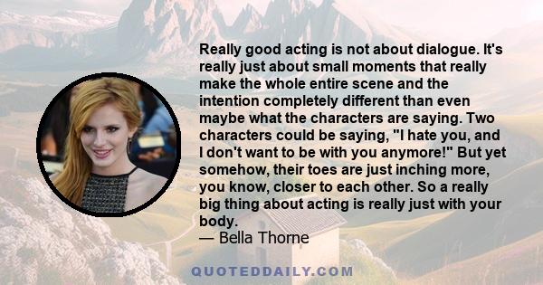 Really good acting is not about dialogue. It's really just about small moments that really make the whole entire scene and the intention completely different than even maybe what the characters are saying. Two