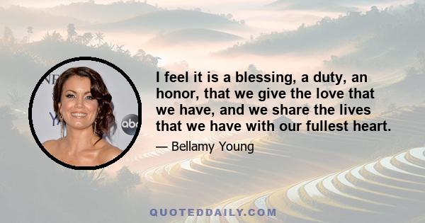 I feel it is a blessing, a duty, an honor, that we give the love that we have, and we share the lives that we have with our fullest heart.