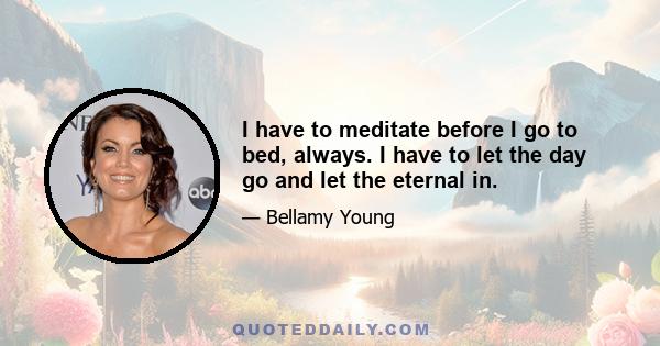 I have to meditate before I go to bed, always. I have to let the day go and let the eternal in.