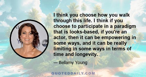 I think you choose how you walk through this life. I think if you choose to participate in a paradigm that is looks-based, if you're an actor, then it can be empowering in some ways, and it can be really limiting in