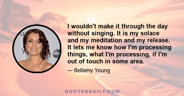 I wouldn't make it through the day without singing. It is my solace and my meditation and my release. It lets me know how I'm processing things, what I'm processing, if I'm out of touch in some area.