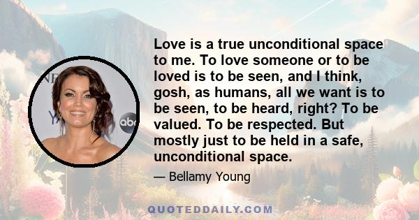 Love is a true unconditional space to me. To love someone or to be loved is to be seen, and I think, gosh, as humans, all we want is to be seen, to be heard, right? To be valued. To be respected. But mostly just to be