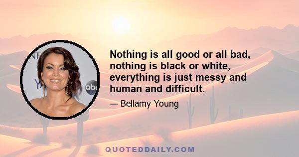 Nothing is all good or all bad, nothing is black or white, everything is just messy and human and difficult.