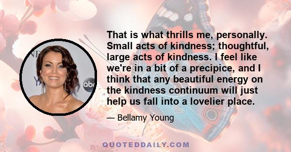 That is what thrills me, personally. Small acts of kindness; thoughtful, large acts of kindness. I feel like we're in a bit of a precipice, and I think that any beautiful energy on the kindness continuum will just help