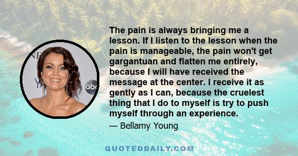 The pain is always bringing me a lesson. If I listen to the lesson when the pain is manageable, the pain won't get gargantuan and flatten me entirely, because I will have received the message at the center. I receive it 