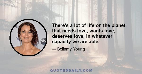 There's a lot of life on the planet that needs love, wants love, deserves love, in whatever capacity we are able.