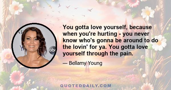 You gotta love yourself, because when you're hurting - you never know who's gonna be around to do the lovin' for ya. You gotta love yourself through the pain.