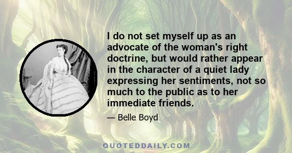 I do not set myself up as an advocate of the woman's right doctrine, but would rather appear in the character of a quiet lady expressing her sentiments, not so much to the public as to her immediate friends.